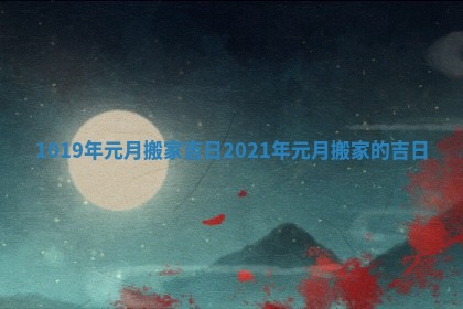 1019年元月搬家吉日_2021年元月搬家的吉日