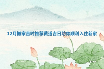 12月搬家吉时推荐黄道吉日助你顺利入住新家