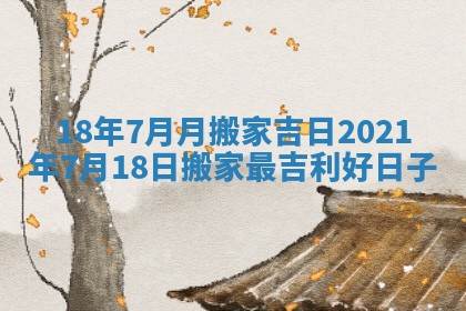 18年7月月搬家吉日 2021年7月18日搬家最吉利好日子