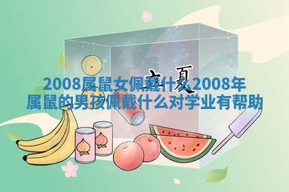 2008属鼠女佩戴什么_2008年属鼠的男孩佩戴什么对学业有帮助 2008属鼠女佩戴什么_2008年属鼠的男孩佩戴什么对学业有帮助