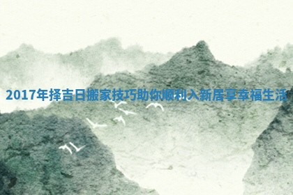 2017年择吉日搬家技巧助你顺利入新居享幸福生活