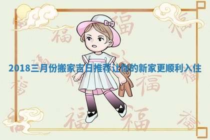 2018三月份搬家吉日推荐让你的新家更顺利入住 2018三月份搬家吉日推荐让你的新家更顺利入住