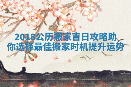 2018公历搬家吉日攻略助你选择最佳搬家时机提升运势