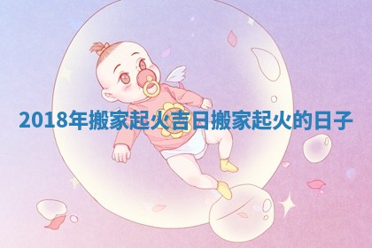 2018年搬家起火吉日_搬家起火的日子