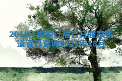 2018年搬家迁居吉日_搬家黄道吉日查询2021年18月