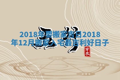 2018年要搬家吉日_2018年12月搬家入宅最吉利好日子