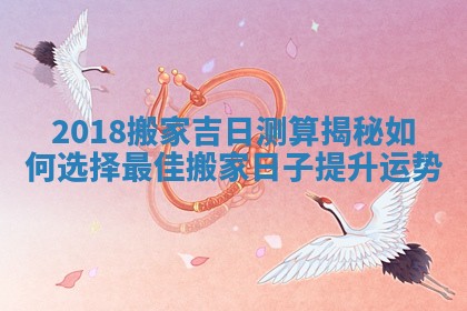 2018搬家吉日测算揭秘如何选择最佳搬家日子提升运势