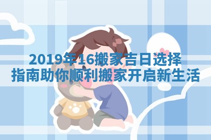 2019年16搬家吉日选择指南助你顺利搬家开启新生活