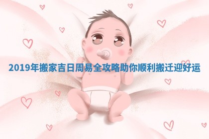 2019年搬家吉日周易全攻略助你顺利搬迁迎好运