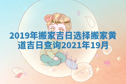 2019年搬家吉日选择 搬家黄道吉日查询2021年19月