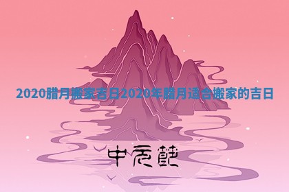 2020腊月搬家吉日_2020年腊月适合搬家的吉日