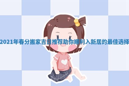 2021年春分搬家吉日推荐助你顺利入新居的最佳选择