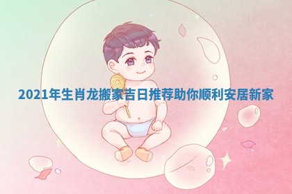 2021年生肖龙搬家吉日推荐助你顺利安居新家