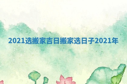 2021选搬家吉日_搬家选日子2021年