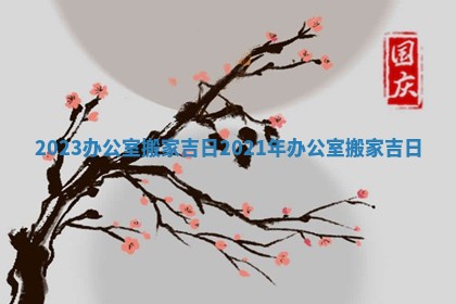 2023办公室搬家吉日 2021年办公室搬家吉日