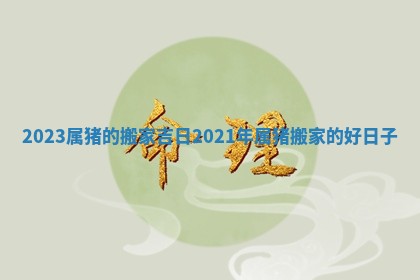 2023属猪的搬家吉日 2021年属猪搬家的好日子