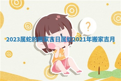 2023属蛇的搬家吉日_属蛇2021年搬家吉月