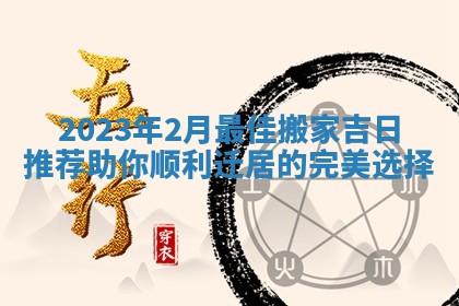 2023年2月最佳搬家吉日推荐 助你顺利迁居的完美选择