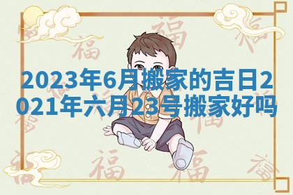 2023年 6月搬家的吉日 2021年六月23号搬家好吗