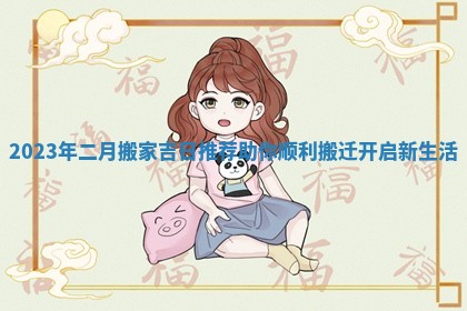 2023年二月搬家吉日推荐助你顺利搬迁开启新生活