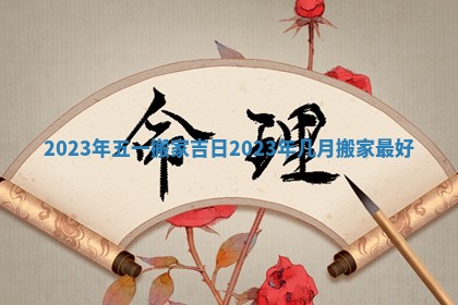 2023年五一搬家吉日 2023年几月搬家最好