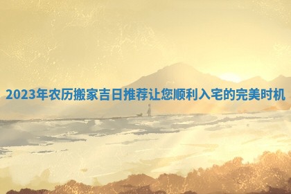 2023年农历搬家吉日推荐让您顺利入宅的完美时机