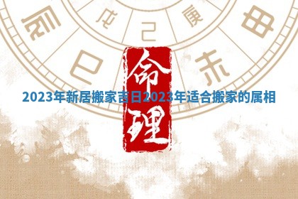 2023年新居搬家吉日 2023年适合搬家的属相
