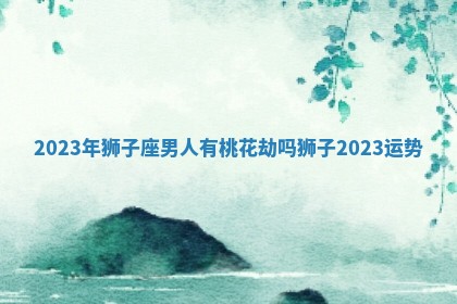 2023年狮子座男人有桃花劫吗 狮子2023运势