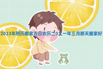 2023年阴历搬家吉日 农历二0二一年三月那天搬家好
