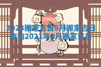 2023搬家吉日9月_搬家吉日查询2021年9月搬家吉日