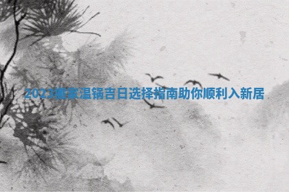 2023搬家温锅吉日选择指南助你顺利入新居