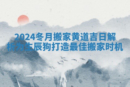2024冬月搬家黄道吉日解析为生辰狗打造最佳搬家时机