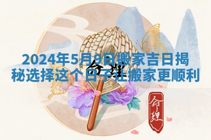 2024年5月9日搬家吉日揭秘选择这个日子让搬家更顺利