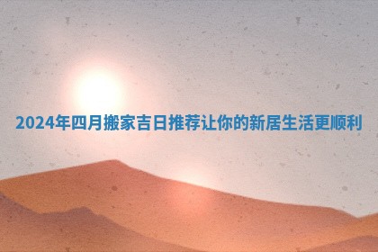 2024年四月搬家吉日推荐让你的新居生活更顺利