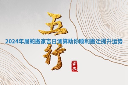 2024年属蛇搬家吉日测算助你顺利搬迁提升运势