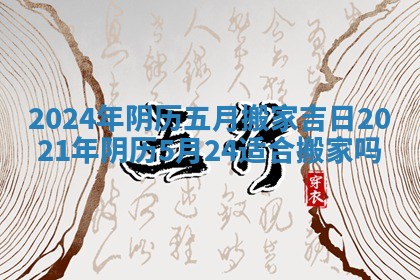 2024年阴历五月搬家吉日_2021年阴历5月24适合搬家吗