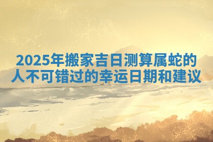 2025年搬家吉日测算属蛇的人不可错过的幸运日期和建议