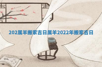 202属羊搬家吉日_属羊2022年搬家吉日 202属羊搬家吉日_属羊2022年搬家吉日