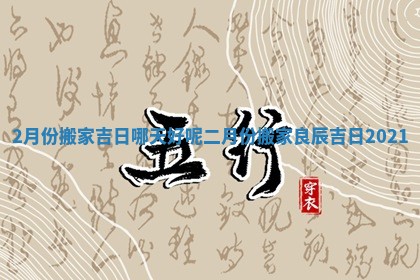 2月份搬家吉日哪天好呢_二月份搬家良辰吉日2021