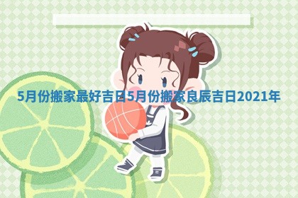 5月份搬家最好吉日_5月份搬家良辰吉日2021年