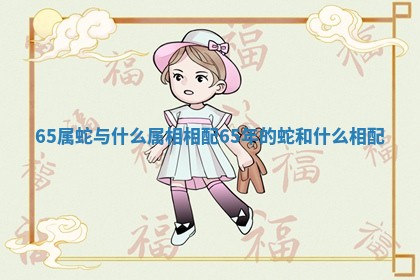 65属蛇与什么属相相配 65年的蛇和什么相配 65属蛇与什么属相相配 65年的蛇和什么相配