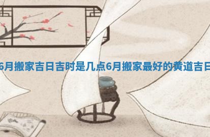 6月搬家吉日吉时是几点_6月搬家最好的黄道吉日