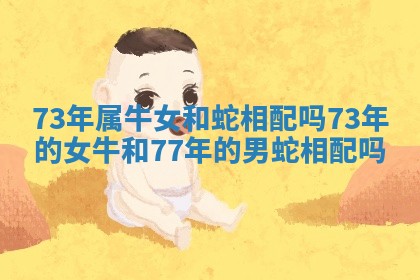 73年属牛女和蛇相配吗 73年的女牛和77年的男蛇相配吗