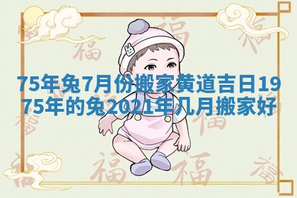 75年兔7月份搬家黄道吉日_1975年的兔2021年几月搬家好