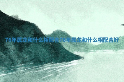 76年属龙和什么相配合 76年属龙和什么相配合好