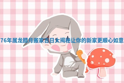 76年属龙腊月搬家吉日大揭秘让你的新家更顺心如意