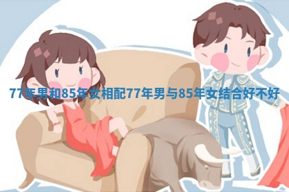 77年男和85年女相配_77年男与85年女结合好不好 77年男和85年女相配_77年男与85年女结合好不好