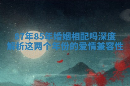 87年85年婚姻相配吗深度解析这两个年份的爱情兼容性