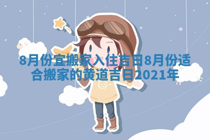 8月份宜搬家入住吉日 8月份适合搬家的黄道吉日2021年