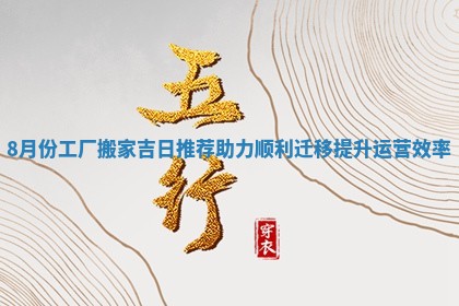 8月份工厂搬家吉日推荐助力顺利迁移提升运营效率